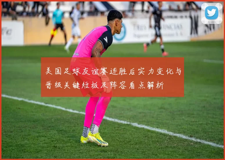 美国足球友谊赛连胜后实力变化与晋级关键短板及阵容看点解析