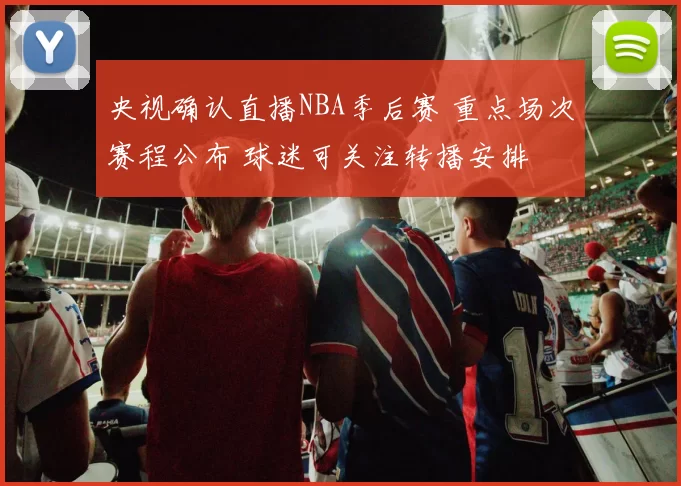 央视确认直播NBA季后赛 重点场次赛程公布 球迷可关注转播安排