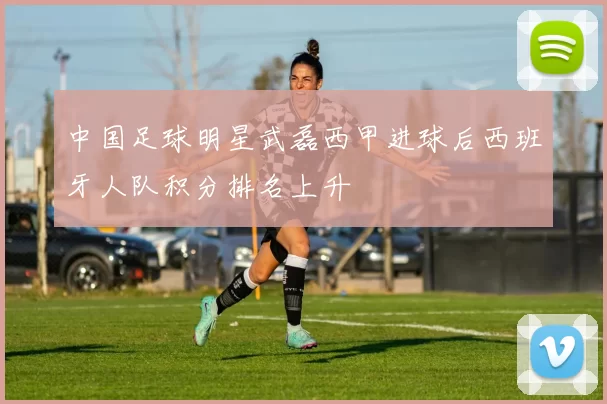 中国足球明星武磊西甲进球后西班牙人队积分排名上升