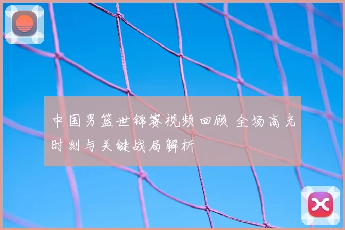 中国男篮世锦赛视频回顾 全场高光时刻与关键战局解析