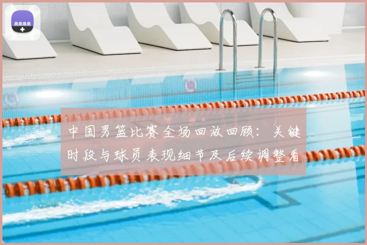 中国男篮比赛全场回放回顾：关键时段与球员表现细节及后续调整看点