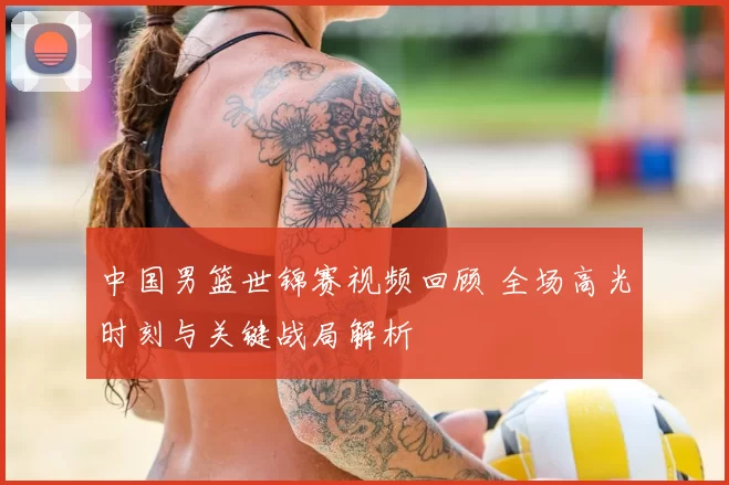 中国男篮世锦赛视频回顾 全场高光时刻与关键战局解析