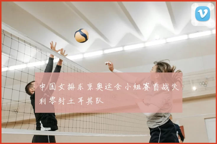 中国女排东京奥运会小组赛首战失利零封土耳其队