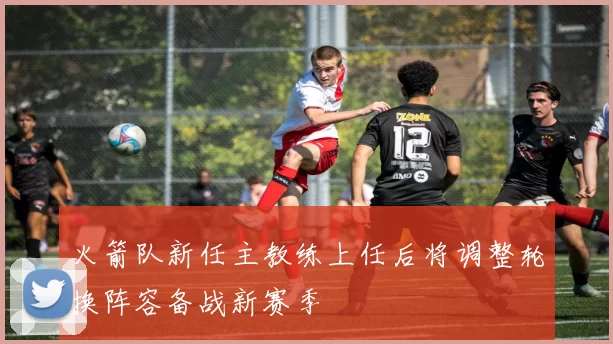 火箭队新任主教练上任后将调整轮换阵容备战新赛季