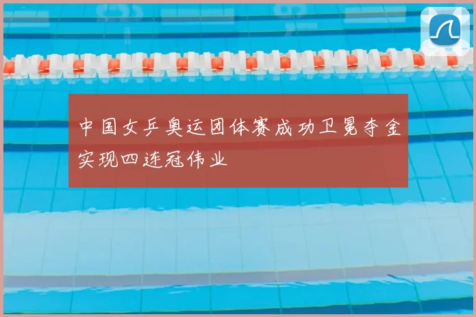 中国女乒奥运团体赛成功卫冕夺金实现四连冠伟业