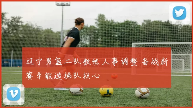 辽宁男篮二队教练人事调整 备战新赛季锻造梯队核心
