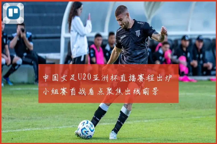 中国女足U20亚洲杯直播赛程出炉 小组赛首战看点聚焦出线前景