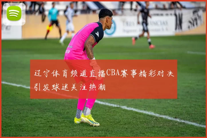 辽宁体育频道直播CBA赛事精彩对决引发球迷关注热潮