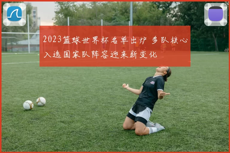 2023篮球世界杯名单出炉 多队核心入选国家队阵容迎来新变化