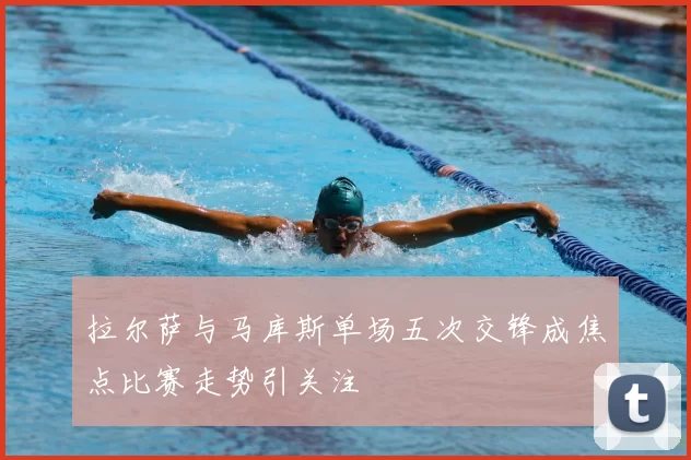 拉尔萨与马库斯单场五次交锋成焦点比赛走势引关注