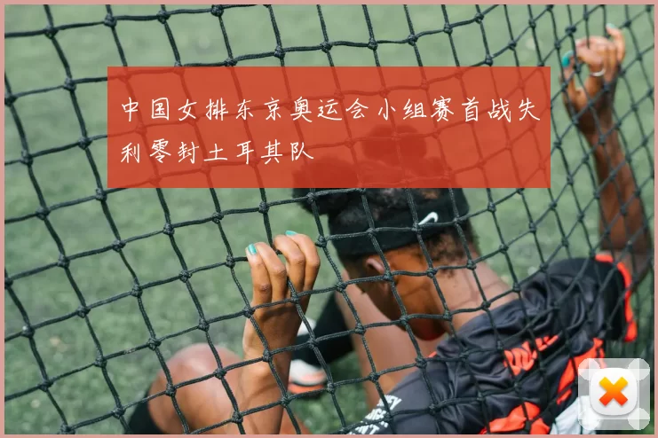 中国女排东京奥运会小组赛首战失利零封土耳其队