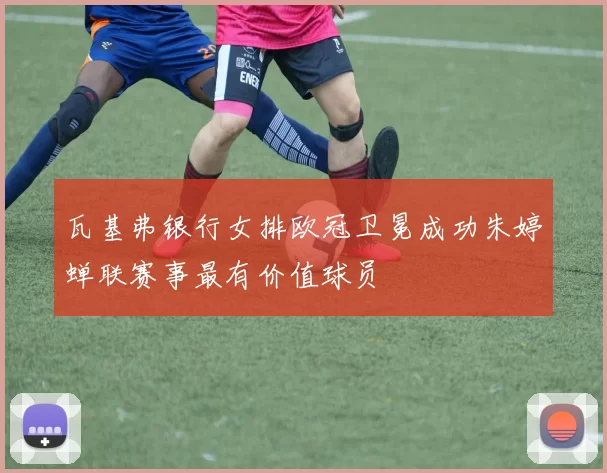 瓦基弗银行女排欧冠卫冕成功朱婷蝉联赛事最有价值球员