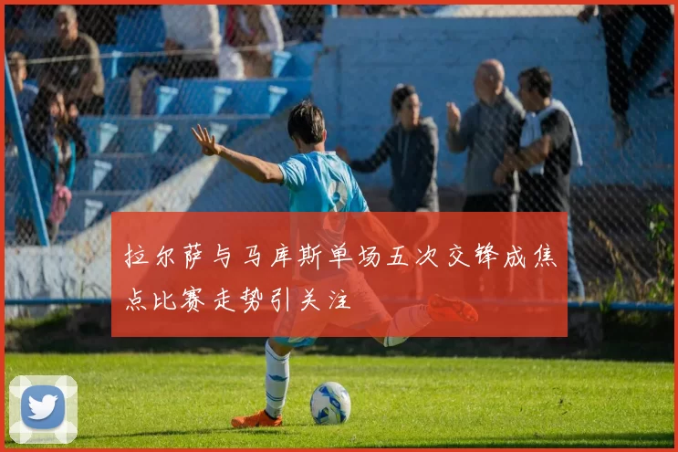 拉尔萨与马库斯单场五次交锋成焦点比赛走势引关注