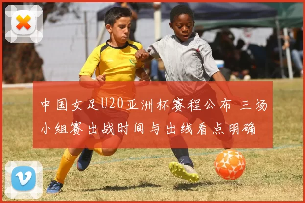 中国女足U20亚洲杯赛程公布 三场小组赛出战时间与出线看点明确