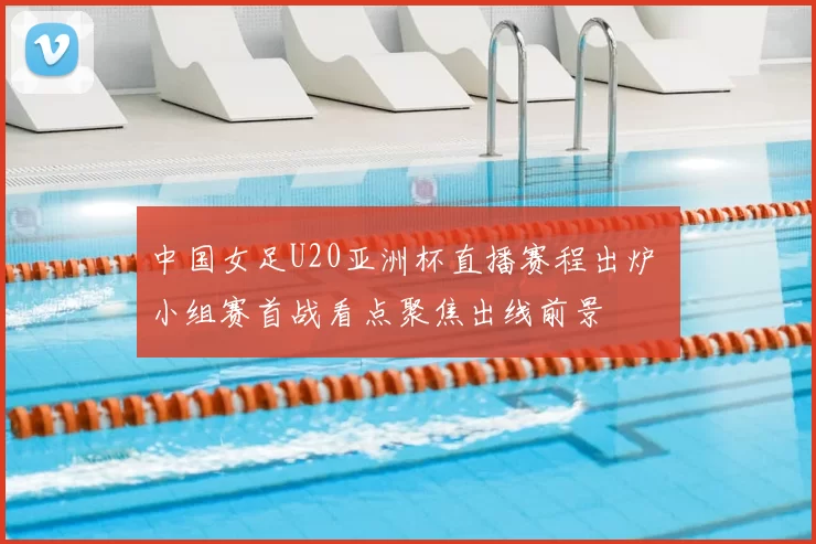 中国女足U20亚洲杯直播赛程出炉 小组赛首战看点聚焦出线前景