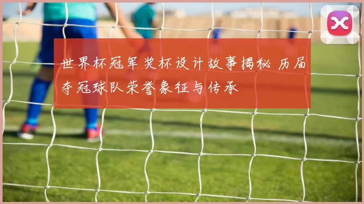 世界杯冠军奖杯设计故事揭秘 历届夺冠球队荣誉象征与传承
