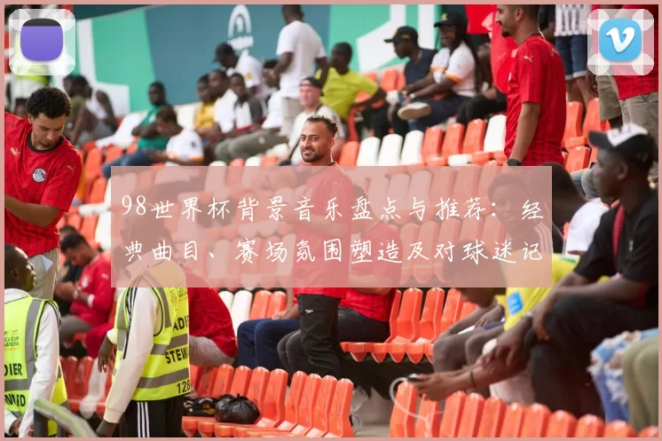 98世界杯背景音乐盘点与推荐：经典曲目、赛场氛围塑造及对球迷记忆影响