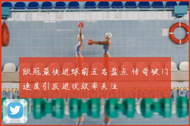 欧冠最快进球前五名盘点 传奇破门速度引发进攻效率关注