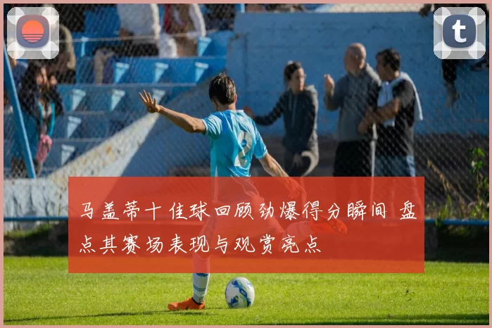 马盖蒂十佳球回顾劲爆得分瞬间 盘点其赛场表现与观赏亮点