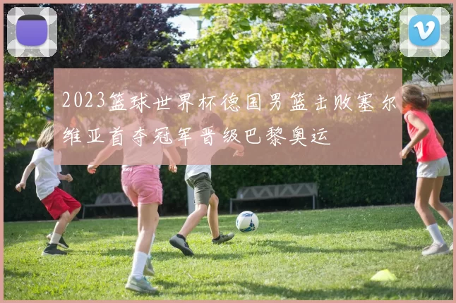 2023篮球世界杯德国男篮击败塞尔维亚首夺冠军晋级巴黎奥运