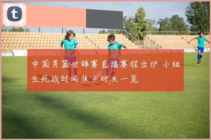 中国男篮世锦赛直播赛程出炉 小组生死战时间焦点对决一览