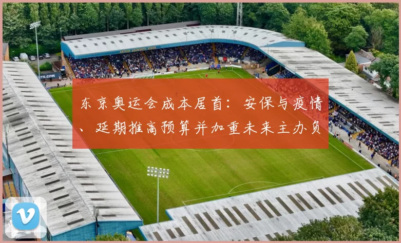 东京奥运会成本居首：安保与疫情、延期推高预算并加重未来主办负担