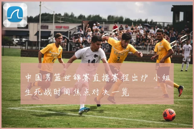 中国男篮世锦赛直播赛程出炉 小组生死战时间焦点对决一览