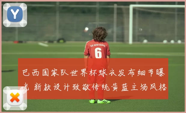 巴西国家队世界杯球衣发布细节曝光 新款设计致敬传统黄蓝主场风格
