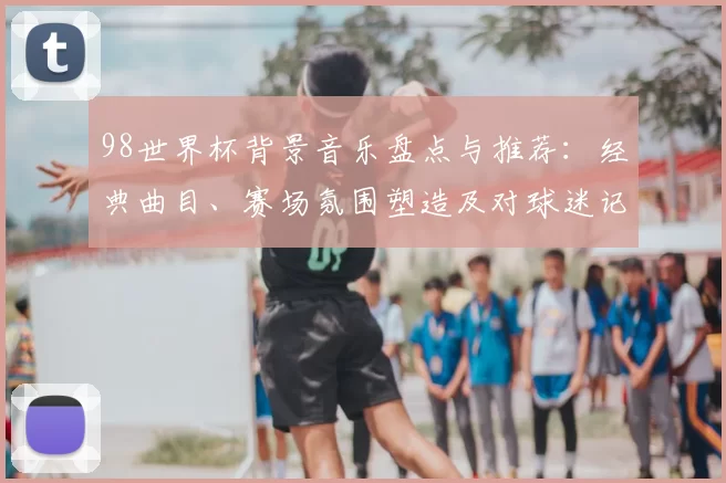 98世界杯背景音乐盘点与推荐：经典曲目、赛场氛围塑造及对球迷记忆影响