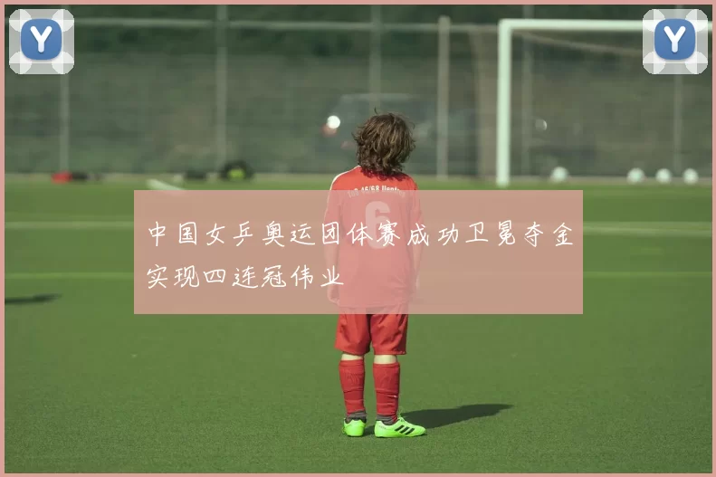 中国女乒奥运团体赛成功卫冕夺金实现四连冠伟业