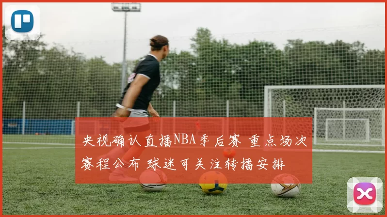 央视确认直播NBA季后赛 重点场次赛程公布 球迷可关注转播安排