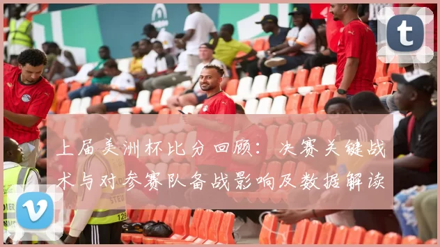 上届美洲杯比分回顾：决赛关键战术与对参赛队备战影响及数据解读