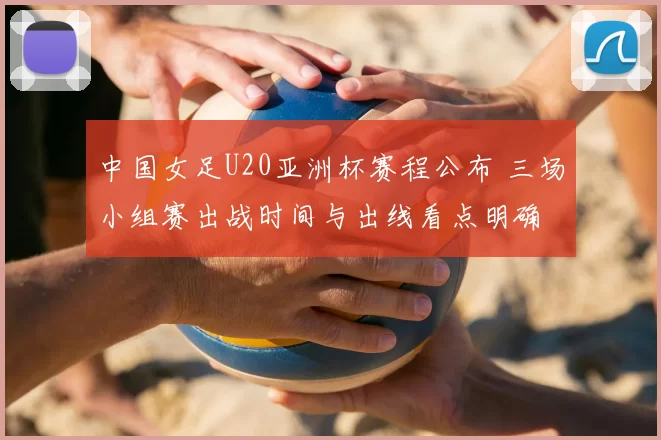 中国女足U20亚洲杯赛程公布 三场小组赛出战时间与出线看点明确