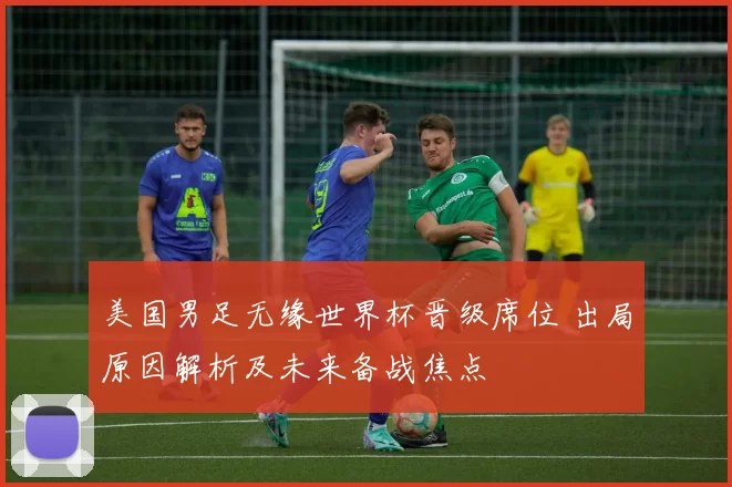 美国男足无缘世界杯晋级席位 出局原因解析及未来备战焦点
