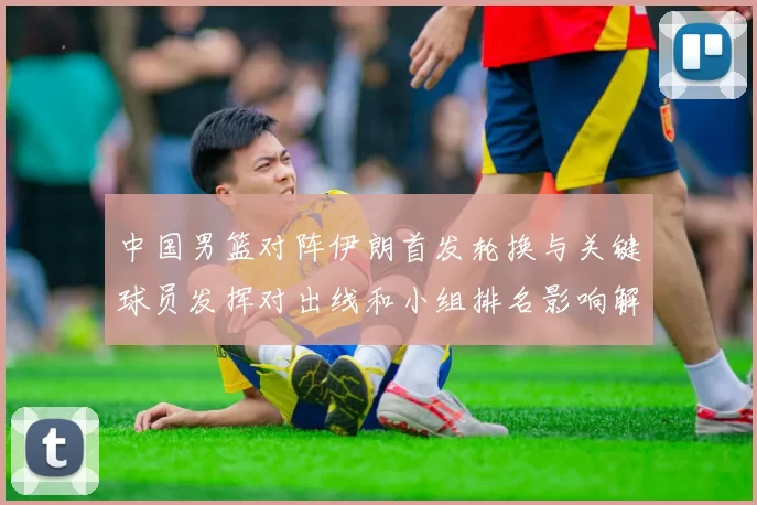 中国男篮对阵伊朗首发轮换与关键球员发挥对出线和小组排名影响解读