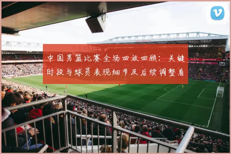 中国男篮比赛全场回放回顾：关键时段与球员表现细节及后续调整看点