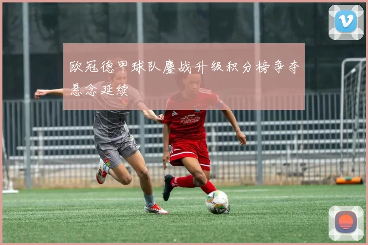 欧冠德甲球队鏖战升级积分榜争夺悬念延续