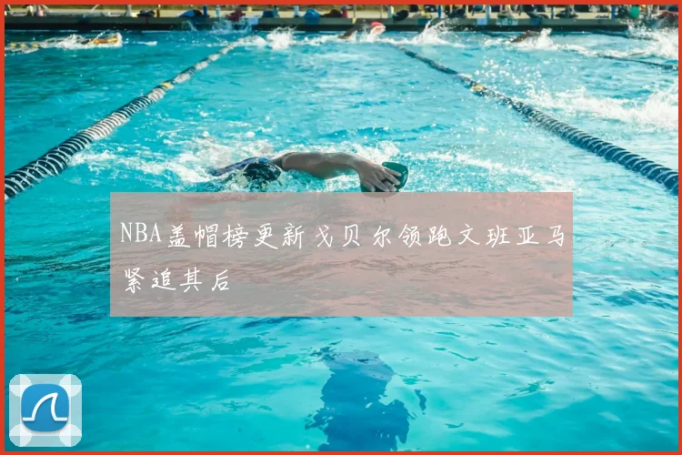 NBA盖帽榜更新戈贝尔领跑文班亚马紧追其后