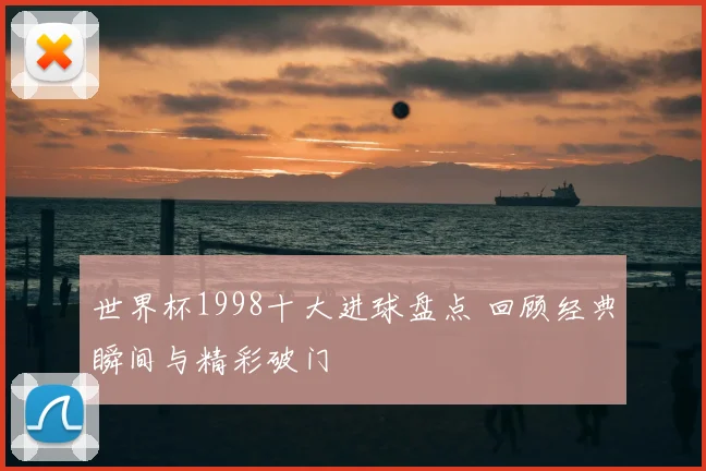 世界杯1998十大进球盘点 回顾经典瞬间与精彩破门