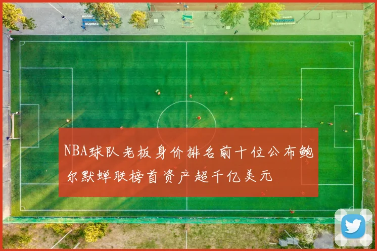 NBA球队老板身价排名前十位公布鲍尔默蝉联榜首资产超千亿美元