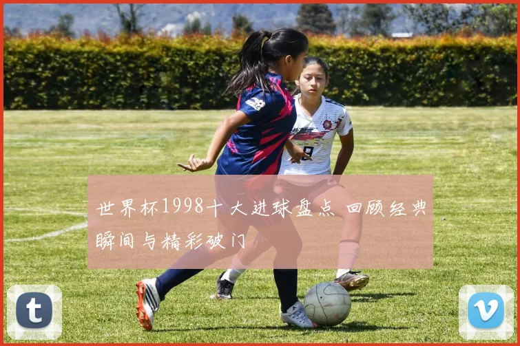 世界杯1998十大进球盘点 回顾经典瞬间与精彩破门