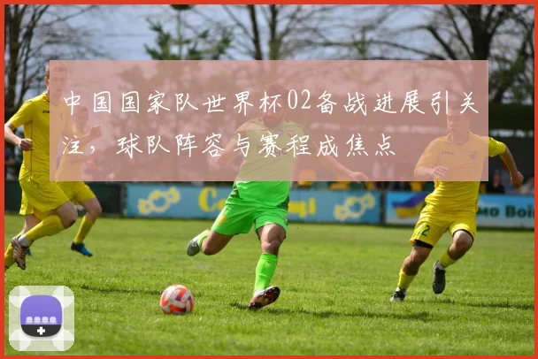 中国国家队世界杯02备战进展引关注,球队阵容与赛程成焦点