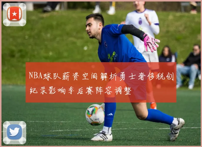 NBA球队薪资空间解析勇士奢侈税创纪录影响季后赛阵容调整