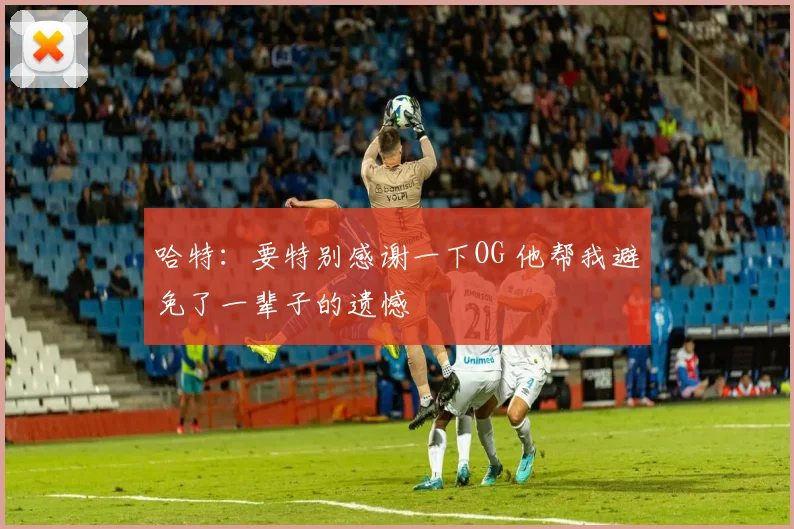 哈特：要特别感谢一下OG 他帮我避免了一辈子的遗憾