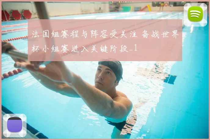法国组赛程与阵容受关注 备战世界杯小组赛进入关键阶段_1