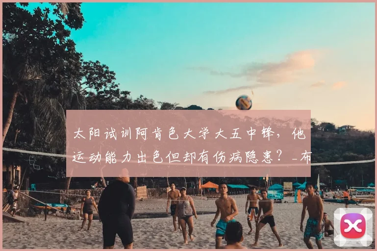 太阳试训阿肯色大学大五中锋，他运动能力出色但却有伤病隐患？_布拉齐尔_1_NBA